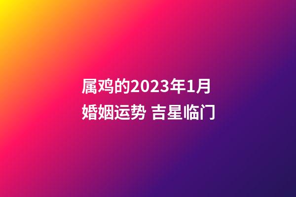 属鸡的2023年1月婚姻运势 吉星临门